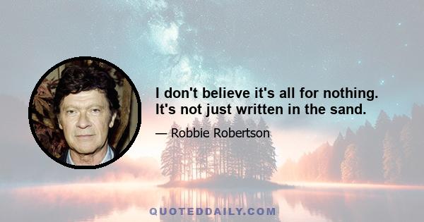 I don't believe it's all for nothing. It's not just written in the sand.