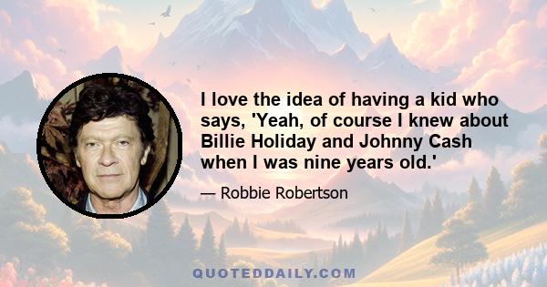 I love the idea of having a kid who says, 'Yeah, of course I knew about Billie Holiday and Johnny Cash when I was nine years old.'