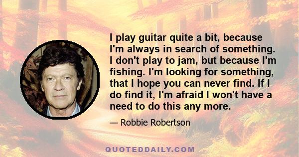 I play guitar quite a bit, because I'm always in search of something. I don't play to jam, but because I'm fishing. I'm looking for something, that I hope you can never find. If I do find it, I'm afraid I won't have a