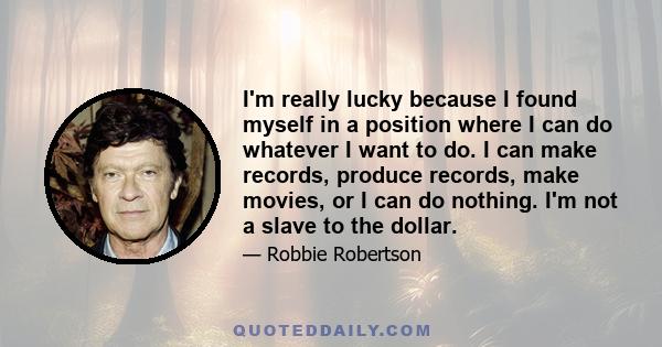 I'm really lucky because I found myself in a position where I can do whatever I want to do. I can make records, produce records, make movies, or I can do nothing. I'm not a slave to the dollar.