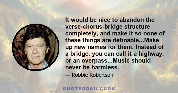 It would be nice to abandon the verse-chorus-bridge structure completely, and make it so none of these things are definable. ... Make up new names for them. Instead of a bridge, you can call it a highway, or an