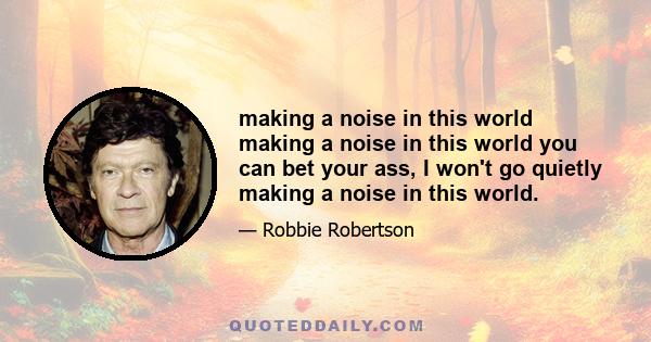 making a noise in this world making a noise in this world you can bet your ass, I won't go quietly making a noise in this world.