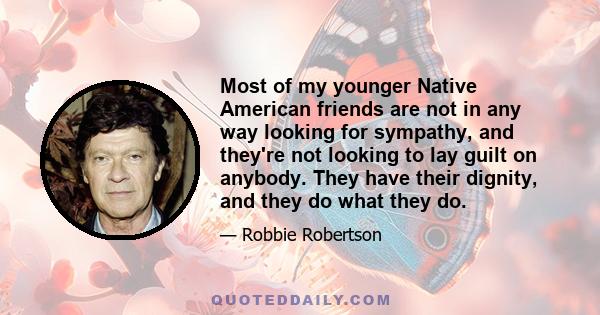 Most of my younger Native American friends are not in any way looking for sympathy, and they're not looking to lay guilt on anybody. They have their dignity, and they do what they do.