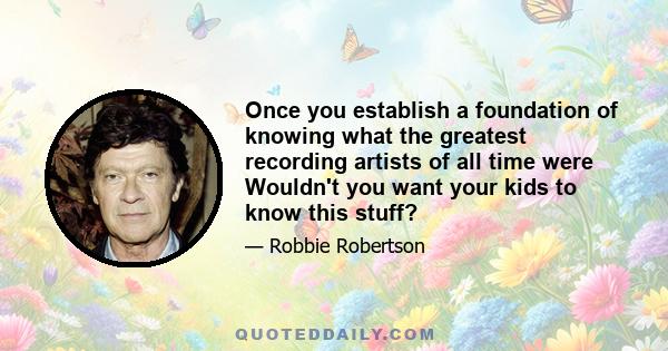 Once you establish a foundation of knowing what the greatest recording artists of all time were Wouldn't you want your kids to know this stuff?