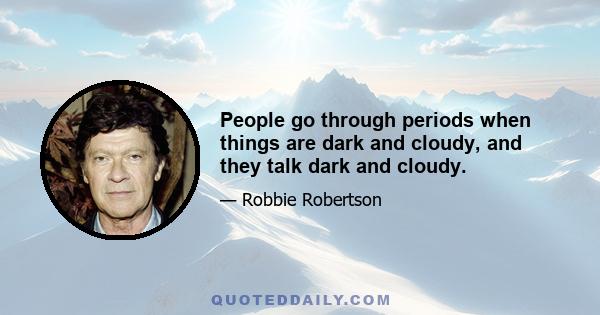 People go through periods when things are dark and cloudy, and they talk dark and cloudy.