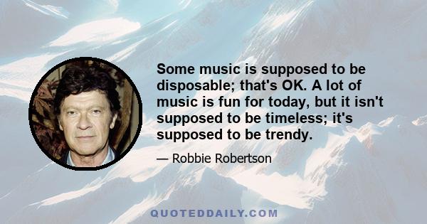 Some music is supposed to be disposable; that's OK. A lot of music is fun for today, but it isn't supposed to be timeless; it's supposed to be trendy.