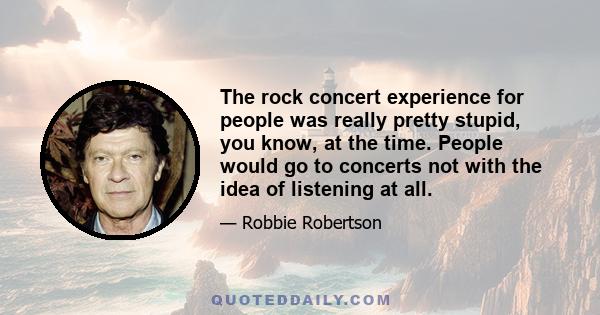 The rock concert experience for people was really pretty stupid, you know, at the time. People would go to concerts not with the idea of listening at all.