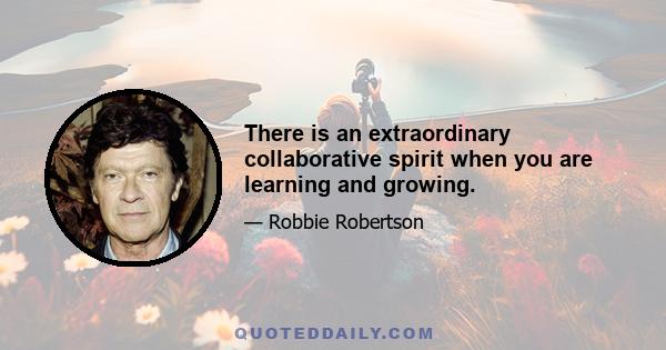 There is an extraordinary collaborative spirit when you are learning and growing.