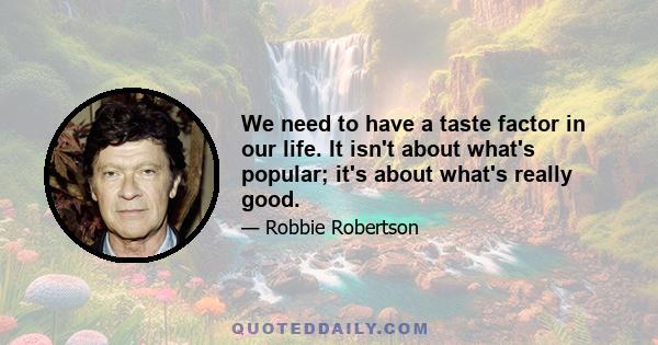 We need to have a taste factor in our life. It isn't about what's popular; it's about what's really good.