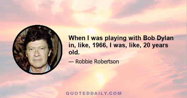 When I was playing with Bob Dylan in, like, 1966, I was, like, 20 years old.