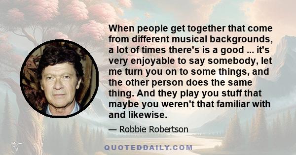 When people get together that come from different musical backgrounds, a lot of times there's is a good ... it's very enjoyable to say somebody, let me turn you on to some things, and the other person does the same