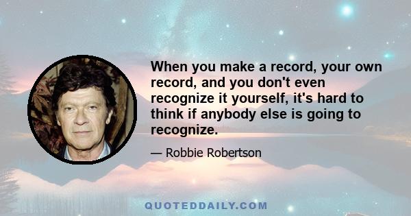 When you make a record, your own record, and you don't even recognize it yourself, it's hard to think if anybody else is going to recognize.