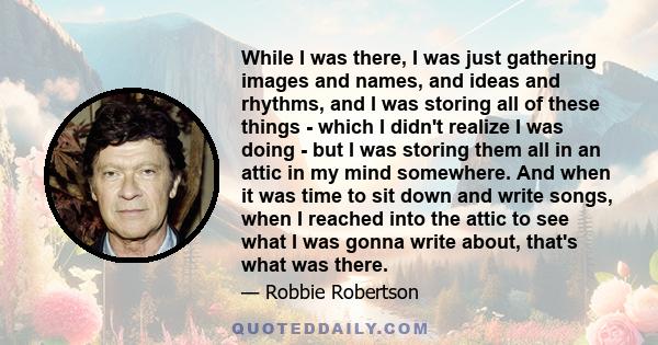 While I was there, I was just gathering images and names, and ideas and rhythms, and I was storing all of these things - which I didn't realize I was doing - but I was storing them all in an attic in my mind somewhere.