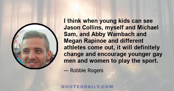 I think when young kids can see Jason Collins, myself and Michael Sam, and Abby Wambach and Megan Rapinoe and different athletes come out, it will definitely change and encourage younger gay men and women to play the