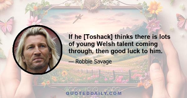 If he [Toshack] thinks there is lots of young Welsh talent coming through, then good luck to him.