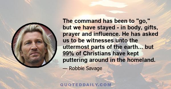 The command has been to go, but we have stayed - in body, gifts, prayer and influence. He has asked us to be witnesses unto the uttermost parts of the earth... but 99% of Christians have kept puttering around in the