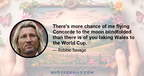 There's more chance of me flying Concorde to the moon blindfolded than there is of you taking Wales to the World Cup.