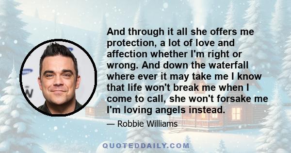 And through it all she offers me protection, a lot of love and affection whether I'm right or wrong. And down the waterfall where ever it may take me I know that life won't break me when I come to call, she won't