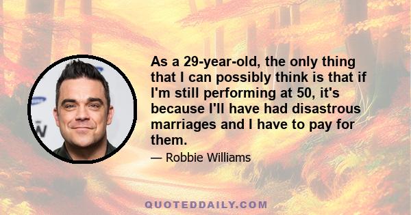 As a 29-year-old, the only thing that I can possibly think is that if I'm still performing at 50, it's because I'll have had disastrous marriages and I have to pay for them.