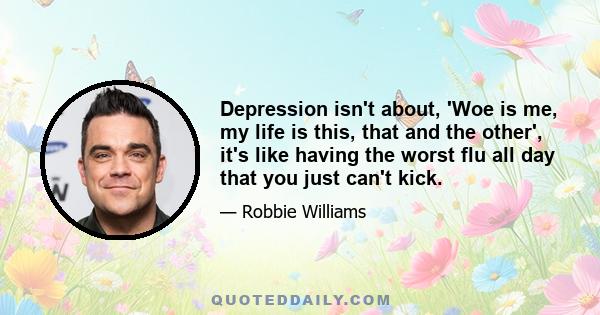 Depression isn't about, 'Woe is me, my life is this, that and the other', it's like having the worst flu all day that you just can't kick.