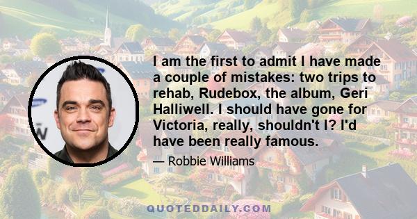 I am the first to admit I have made a couple of mistakes: two trips to rehab, Rudebox, the album, Geri Halliwell. I should have gone for Victoria, really, shouldn't I? I'd have been really famous.