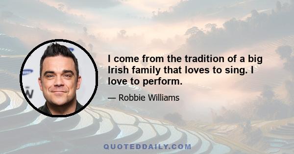 I come from the tradition of a big Irish family that loves to sing. I love to perform.