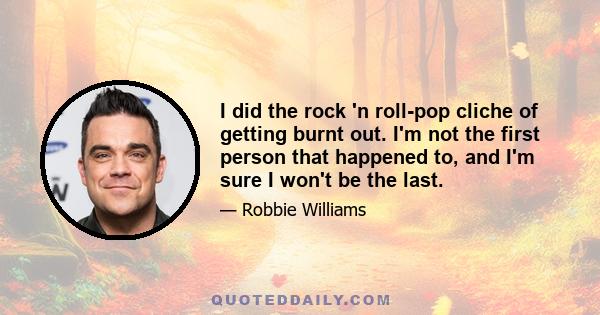 I did the rock 'n roll-pop cliche of getting burnt out. I'm not the first person that happened to, and I'm sure I won't be the last.