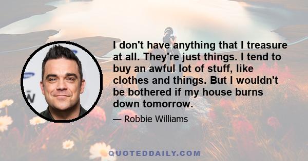 I don't have anything that I treasure at all. They're just things. I tend to buy an awful lot of stuff, like clothes and things. But I wouldn't be bothered if my house burns down tomorrow.