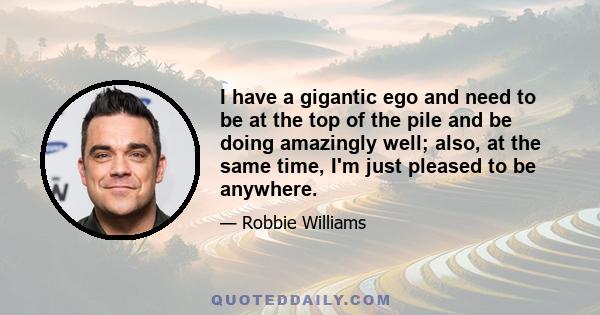 I have a gigantic ego and need to be at the top of the pile and be doing amazingly well; also, at the same time, I'm just pleased to be anywhere.