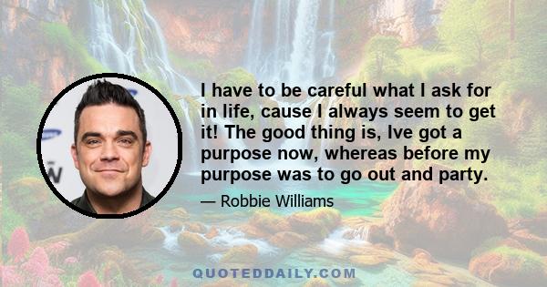 I have to be careful what I ask for in life, cause I always seem to get it! The good thing is, Ive got a purpose now, whereas before my purpose was to go out and party.