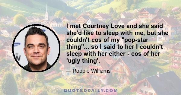 I met Courtney Love and she said she'd like to sleep with me, but she couldn't cos of my pop-star thing... so I said to her I couldn't sleep with her either - cos of her 'ugly thing'.