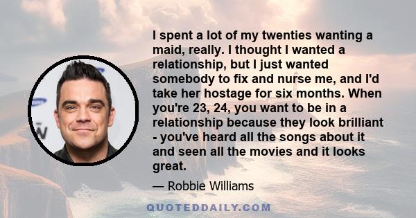 I spent a lot of my twenties wanting a maid, really. I thought I wanted a relationship, but I just wanted somebody to fix and nurse me, and I'd take her hostage for six months. When you're 23, 24, you want to be in a