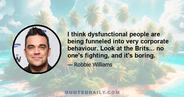 I think dysfunctional people are being funneled into very corporate behaviour. Look at the Brits... no one's fighting, and it's boring.