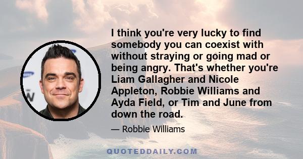 I think you're very lucky to find somebody you can coexist with without straying or going mad or being angry. That's whether you're Liam Gallagher and Nicole Appleton, Robbie Williams and Ayda Field, or Tim and June