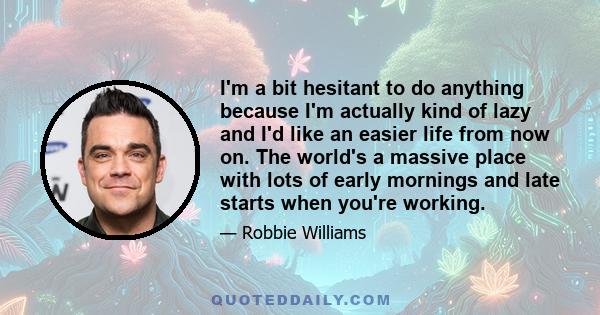 I'm a bit hesitant to do anything because I'm actually kind of lazy and I'd like an easier life from now on. The world's a massive place with lots of early mornings and late starts when you're working.