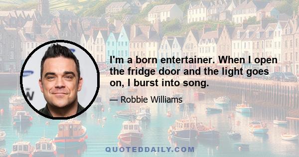 I'm a born entertainer. When I open the fridge door and the light goes on, I burst into song.