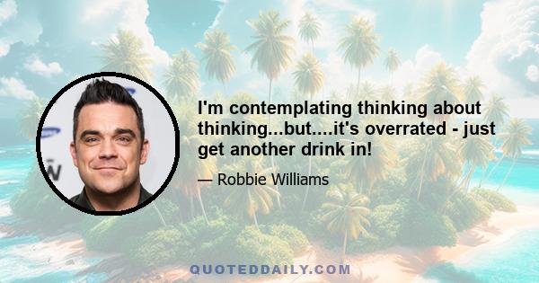 I'm contemplating thinking about thinking...but....it's overrated - just get another drink in!