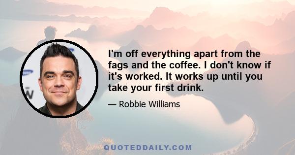 I'm off everything apart from the fags and the coffee. I don't know if it's worked. It works up until you take your first drink.