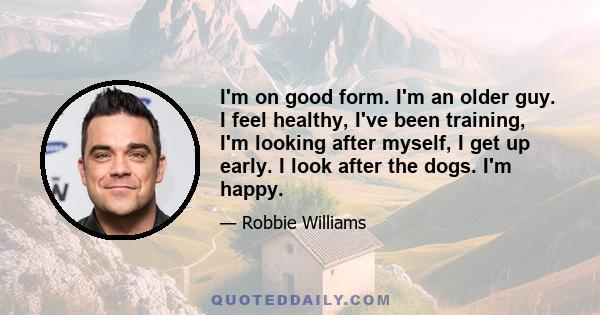 I'm on good form. I'm an older guy. I feel healthy, I've been training, I'm looking after myself, I get up early. I look after the dogs. I'm happy.