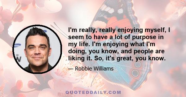 I'm really, really enjoying myself, I seem to have a lot of purpose in my life. I'm enjoying what I'm doing, you know, and people are liking it. So, it's great, you know.