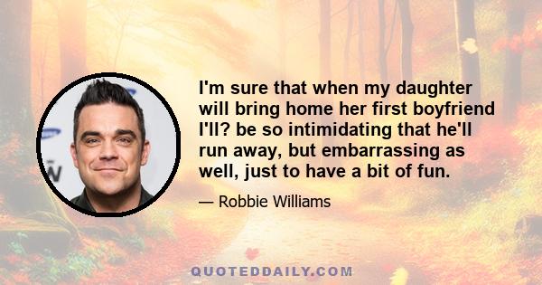 I'm sure that when my daughter will bring home her first boyfriend I'll? be so intimidating that he'll run away, but embarrassing as well, just to have a bit of fun.