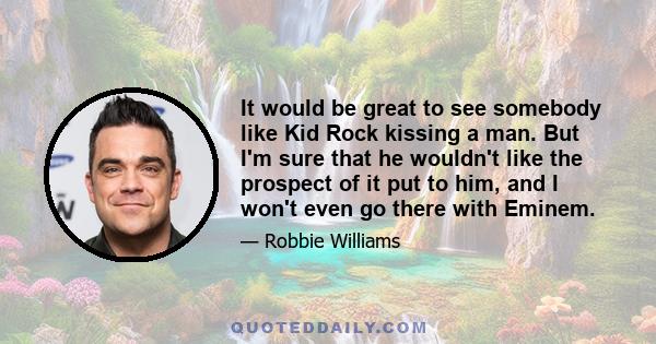 It would be great to see somebody like Kid Rock kissing a man. But I'm sure that he wouldn't like the prospect of it put to him, and I won't even go there with Eminem.