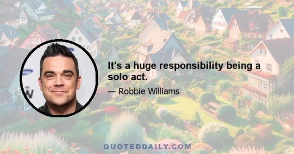 It's a huge responsibility being a solo act.