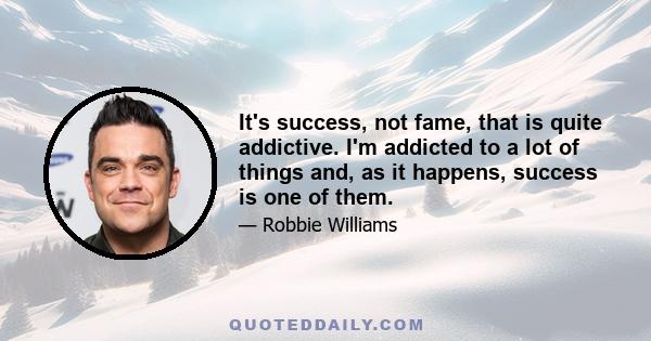 It's success, not fame, that is quite addictive. I'm addicted to a lot of things and, as it happens, success is one of them.