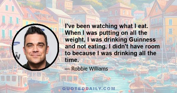 I've been watching what I eat. When I was putting on all the weight, I was drinking Guinness and not eating. I didn't have room to because I was drinking all the time.