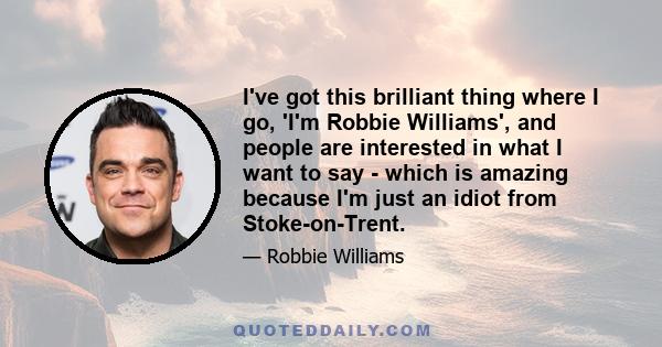 I've got this brilliant thing where I go, 'I'm Robbie Williams', and people are interested in what I want to say - which is amazing because I'm just an idiot from Stoke-on-Trent.