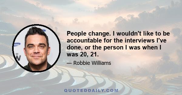 People change. I wouldn't like to be accountable for the interviews I've done, or the person I was when I was 20, 21.