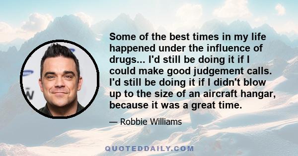 Some of the best times in my life happened under the influence of drugs... I'd still be doing it if I could make good judgement calls. I'd still be doing it if I didn't blow up to the size of an aircraft hangar, because 