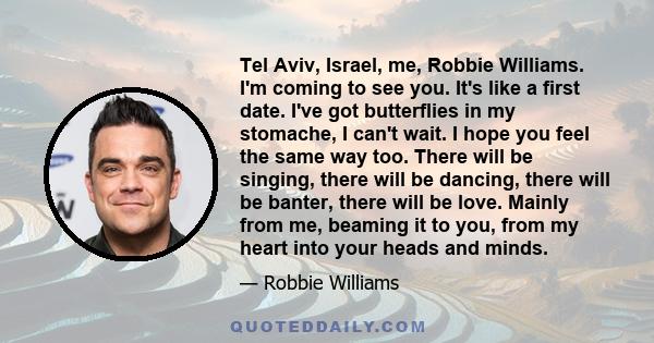 Tel Aviv, Israel, me, Robbie Williams. I'm coming to see you. It's like a first date. I've got butterflies in my stomache, I can't wait. I hope you feel the same way too. There will be singing, there will be dancing,