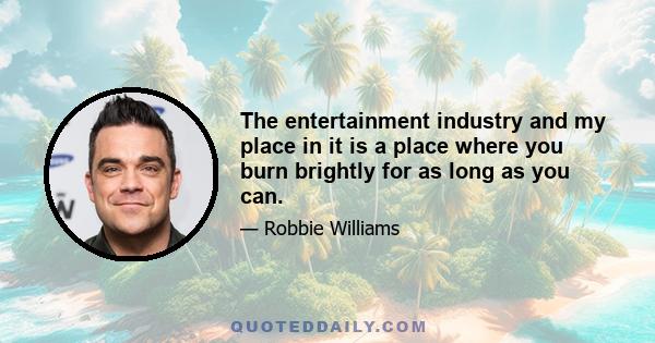 The entertainment industry and my place in it is a place where you burn brightly for as long as you can.